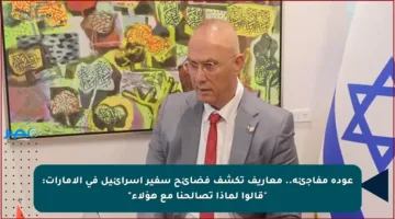 عودة مفاجئة.. معاريف تكشف فضائح سفير إسرائيل في الإمارات: “قالوا لماذا تصالحنا مع هؤلاء”